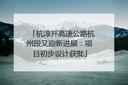 杭淳开高速公路杭州段又迎新进展：项目初步设计获批