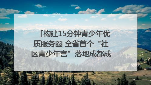 构建15分钟青少年优质服务圈 全省首个“社区青少年宫”落地成都成华区｜一老一小总关情