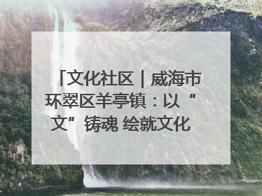 文化社区｜威海市环翠区羊亭镇：以“文”铸魂 绘就文化社区新画卷