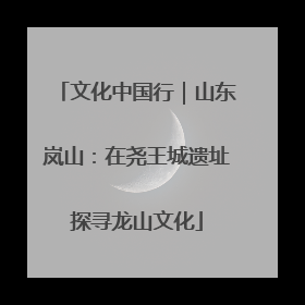 文化中国行｜山东岚山：在尧王城遗址探寻龙山文化