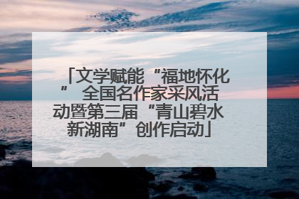 文学赋能“福地怀化” 全国名作家采风活动暨第三届“青山碧水新湖南”创作启动