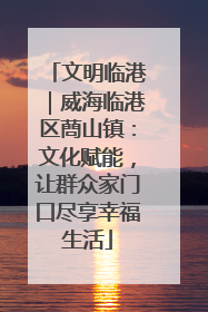 文明临港｜威海临港区蔄山镇：文化赋能，让群众家门口尽享幸福生活