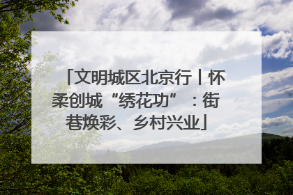 文明城区北京行丨怀柔创城“绣花功”：街巷焕彩、乡村兴业