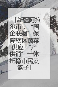 新疆阿拉尔市：“国企联姻”保障辖区蔬菜供应 “产供销”一体托稳市民菜篮子
