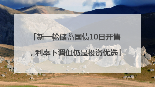 新一轮储蓄国债10日开售，利率下调但仍是投资优选