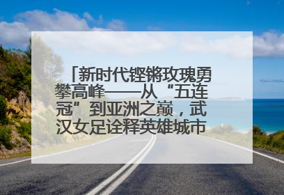 新时代铿锵玫瑰勇攀高峰——从“五连冠”到亚洲之巅，武汉女足诠释英雄城市精神特质