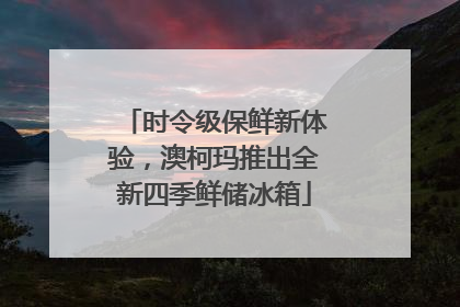 时令级保鲜新体验，澳柯玛推出全新四季鲜储冰箱