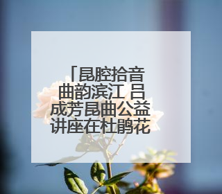昆腔拾音 曲韵滨江 吕成芳昆曲公益讲座在杜鹃花剧场举行
