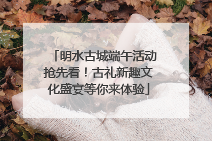 明水古城端午活动抢先看！古礼新趣文化盛宴等你来体验