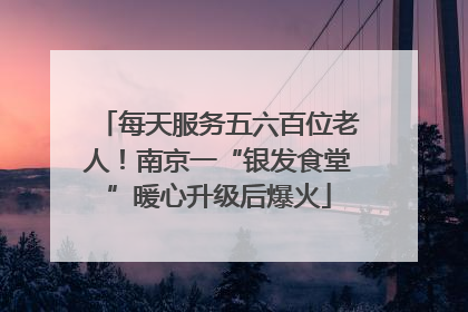 每天服务五六百位老人！南京一“银发食堂”暖心升级后爆火