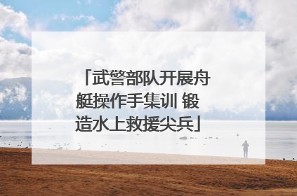 武警部队开展舟艇操作手集训 锻造水上救援尖兵