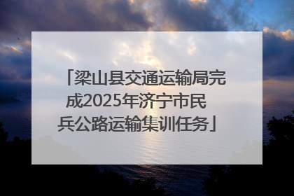 梁山县交通运输局完成2025年济宁市民兵公路运输集训任务