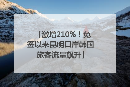 激增210%！免签以来昆明口岸韩国旅客流量飙升