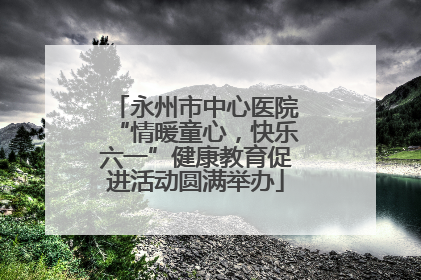 永州市中心医院“情暖童心，快乐六一”健康教育促进活动圆满举办
