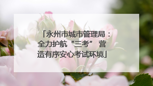 永州市城市管理局：全力护航“三考” 营造有序安心考试环境