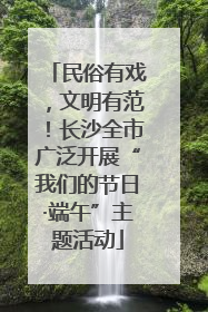 民俗有戏，文明有范！长沙全市广泛开展“我们的节日·端午”主题活动