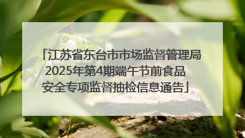江苏省东台市市场监督管理局2025年第4期端午节前食品安全专项监督抽检信息通告