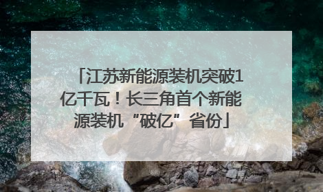 江苏新能源装机突破1亿千瓦！长三角首个新能源装机“破亿”省份