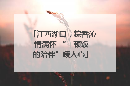 江西湖口：粽香沁 情满怀 “一顿饭的陪伴”暖人心