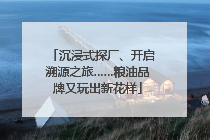 沉浸式探厂、开启溯源之旅……粮油品牌又玩出新花样
