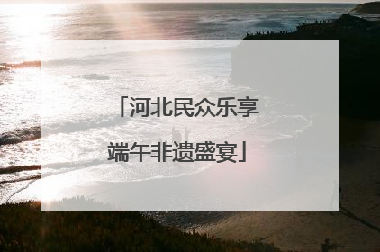 河北民众乐享端午非遗盛宴
