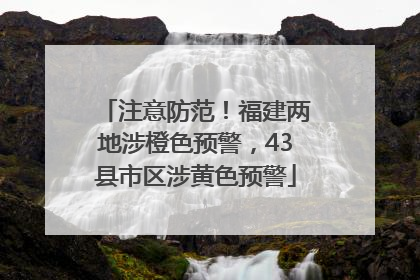 注意防范！福建两地涉橙色预警，43县市区涉黄色预警
