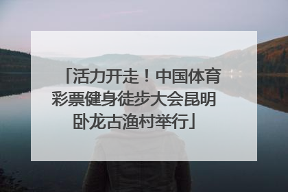 活力开走！中国体育彩票健身徒步大会昆明卧龙古渔村举行