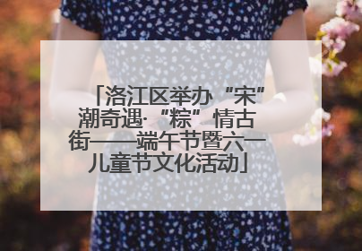 洛江区举办“宋”潮奇遇·“粽”情古街——端午节暨六一儿童节文化活动