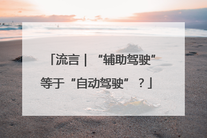 流言｜“辅助驾驶”等于“自动驾驶”？