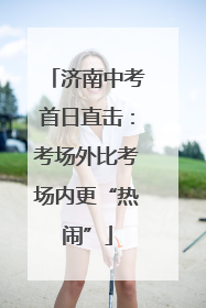济南中考首日直击：考场外比考场内更“热闹”
