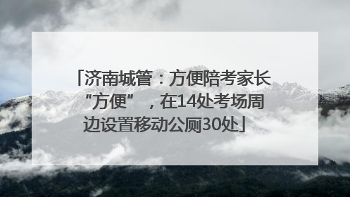 济南城管：方便陪考家长“方便”，在14处考场周边设置移动公厕30处