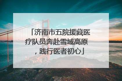 济南市五院援藏医疗队员奔赴雪域高原，践行医者初心