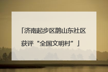 济南起步区鹊山东社区获评“全国文明村”