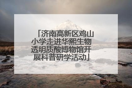 济南高新区鸡山小学走进华熙生物透明质酸博物馆开展科普研学活动