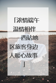 浓情端午 温情相伴——西站地区旅客身边人暖心故事