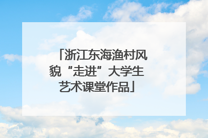 浙江东海渔村风貌“走进”大学生艺术课堂作品