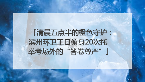 清晨五点半的橙色守护：滨州环卫工日俯身20次托举考场外的“答卷尊严”