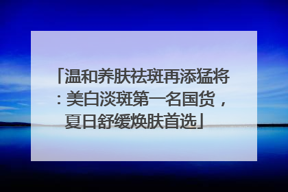 温和养肤祛斑再添猛将：美白淡斑第一名国货，夏日舒缓焕肤首选