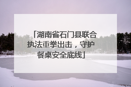 湖南省石门县联合执法重拳出击，守护餐桌安全底线