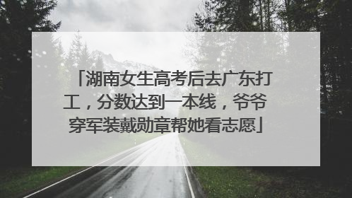 湖南女生高考后去广东打工，分数达到一本线，爷爷穿军装戴勋章帮她看志愿