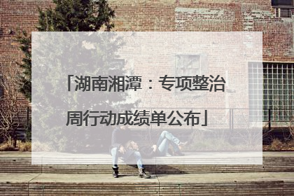 湖南湘潭：专项整治周行动成绩单公布