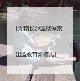 湖南长沙监狱探索出监教育新模式