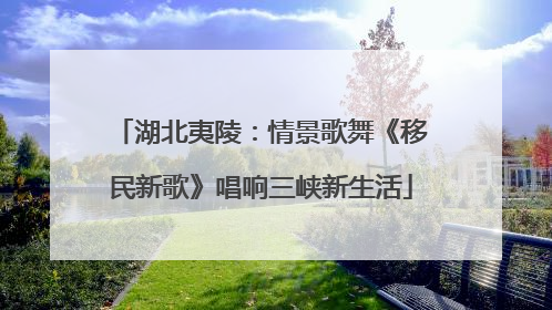 湖北夷陵：情景歌舞《移民新歌》唱响三峡新生活