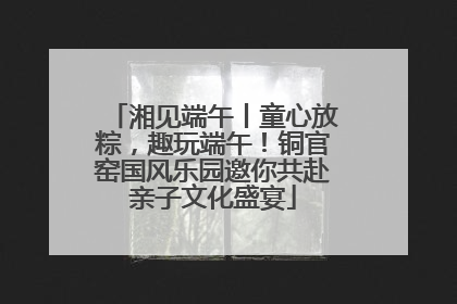 湘见端午丨童心放粽，趣玩端午！铜官窑国风乐园邀你共赴亲子文化盛宴