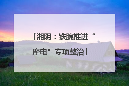 湘阴：铁腕推进“摩电”专项整治