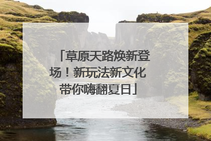 草原天路焕新登场！新玩法新文化带你嗨翻夏日