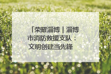 荣耀淄博｜淄博市消防救援支队：文明创建当先锋 蓝焰映红建新功