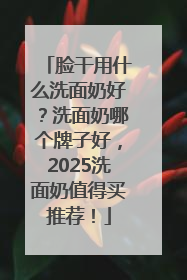 脸干用什么洗面奶好？洗面奶哪个牌子好，2025洗面奶值得买推荐！