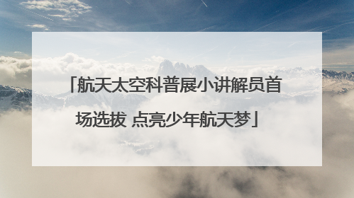 航天太空科普展小讲解员首场选拔 点亮少年航天梦
