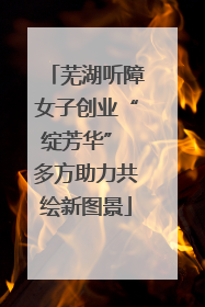 芜湖听障女子创业“绽芳华” 多方助力共绘新图景